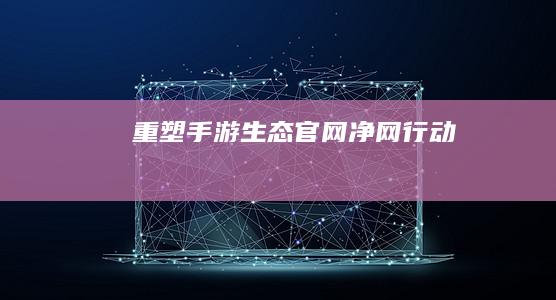 重塑手游生态：官网净网行动